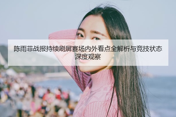 陈雨菲战报持续刷屏赛场内外看点全解析与竞技状态深度观察